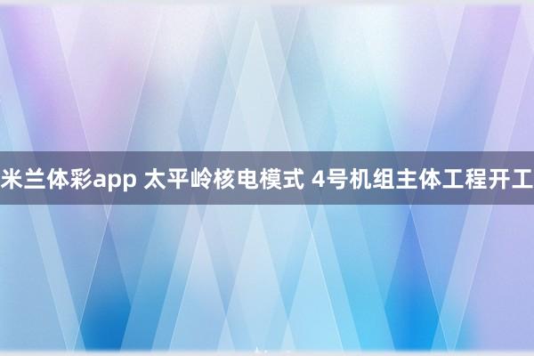 米兰体彩app 太平岭核电模式 4号机组主体工程开工