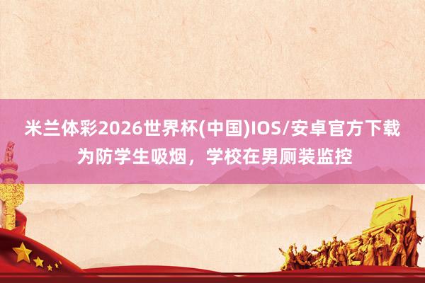 米兰体彩2026世界杯(中国)IOS/安卓官方下载 为防学生吸烟，学校在男厕装监控