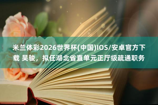 米兰体彩2026世界杯(中国)IOS/安卓官方下载 吴骏，拟任湖北省直单元正厅级疏通职务