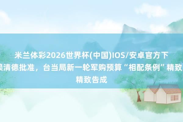 米兰体彩2026世界杯(中国)IOS/安卓官方下载 赖清德批准,台当局新一轮军购预算“相配条例”精致告成