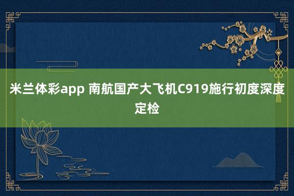 米兰体彩app 南航国产大飞机C919施行初度深度定检