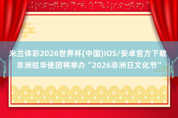 米兰体彩2026世界杯(中国)IOS/安卓官方下载 非洲驻华使团将举办“2026非洲日文化节”