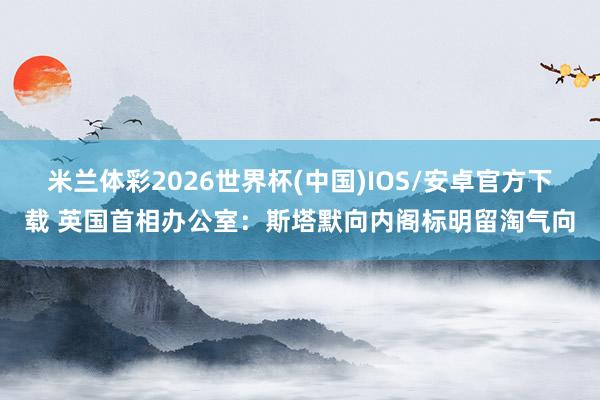 米兰体彩2026世界杯(中国)IOS/安卓官方下载 英国首相办公室：斯塔默向内阁标明留淘气向