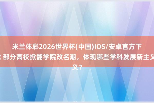 米兰体彩2026世界杯(中国)IOS/安卓官方下载 部分高校掀翻学院改名潮，体现哪些学科发展新主义？