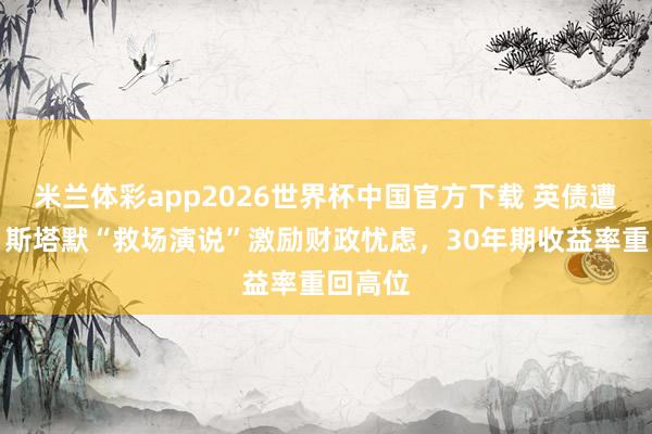 米兰体彩app2026世界杯中国官方下载 英债遭抛售！斯塔默“救场演说”激励财政忧虑，30年期收益率重回高位