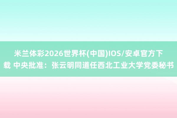 米兰体彩2026世界杯(中国)IOS/安卓官方下载 中央批准：张云明同道任西北工业大学党委秘书