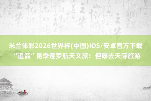米兰体彩2026世界杯(中国)IOS/安卓官方下载 “追箭”昆季逐梦航天文旅：但愿去天际旅游