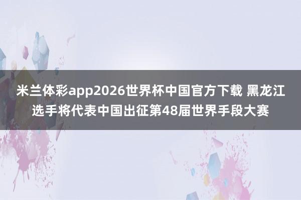 米兰体彩app2026世界杯中国官方下载 黑龙江选手将代表中国出征第48届世界手段大赛