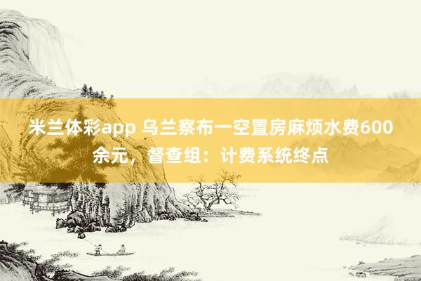 米兰体彩app 乌兰察布一空置房麻烦水费600余元,督查组:计费系统终点