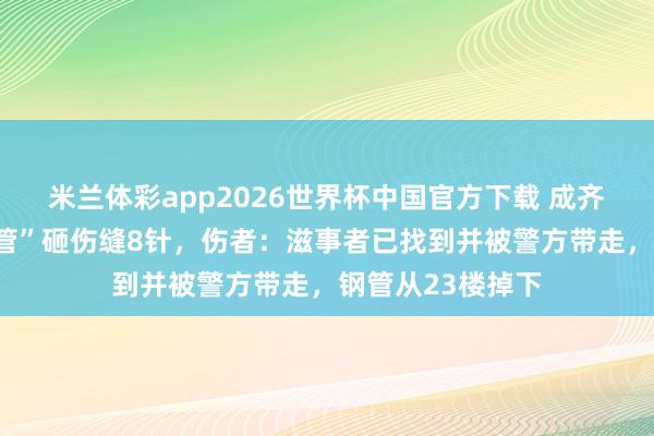 米兰体彩app2026世界杯中国官方下载 成齐男人被“天降钢管”砸伤缝8针，伤者：滋事者已找到并被警方带走，钢管从23楼掉下