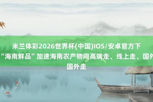 米兰体彩2026世界杯(中国)IOS/安卓官方下载 “海南鲜品”加速海南农产物向高端走、线上走、国外走
