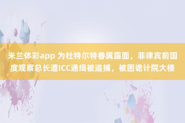 米兰体彩app 为杜特尔特眷属露面，菲律宾前国度观察总长遭ICC通缉被追捕，被困诡计院大楼
