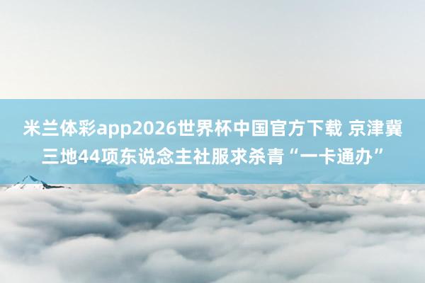 米兰体彩app2026世界杯中国官方下载 京津冀三地44项东说念主社服求杀青“一卡通办”