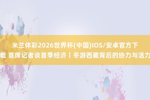 米兰体彩2026世界杯(中国)IOS/安卓官方下载 首席记者谈首季经济丨冬游西藏背后的协力与活力