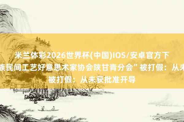 米兰体彩2026世界杯(中国)IOS/安卓官方下载 “中国民族民间工艺好意思术家协会陕甘青分会”被打假：从未获批准开导