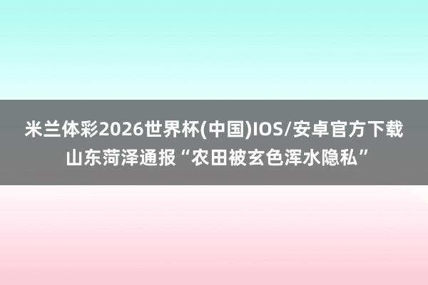 米兰体彩2026世界杯(中国)IOS/安卓官方下载 山东菏泽通报“农田被玄色浑水隐私”