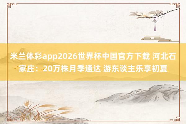 米兰体彩app2026世界杯中国官方下载 河北石家庄：20万株月季通达 游东谈主乐享初夏