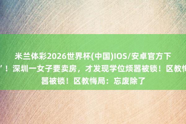 米兰体彩2026世界杯(中国)IOS/安卓官方下载 “看傻眼了”!深圳一女子要卖房,才发现学位烦嚣被锁!区教悔局:忘废除了