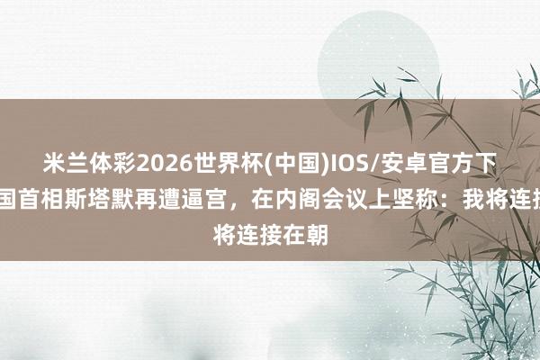 米兰体彩2026世界杯(中国)IOS/安卓官方下载 英国首相斯塔默再遭逼宫,在内阁会议上坚称:我将连接在朝