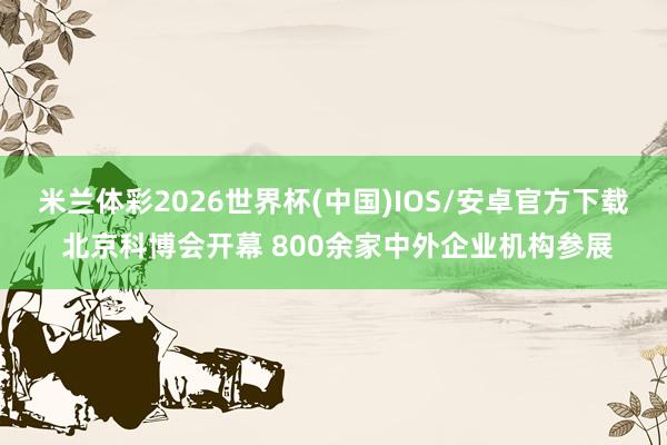 米兰体彩2026世界杯(中国)IOS/安卓官方下载 北京科博会开幕 800余家中外企业机构参展