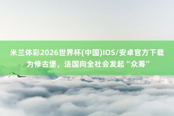 米兰体彩2026世界杯(中国)IOS/安卓官方下载 为修古堡，法国向全社会发起“众筹”