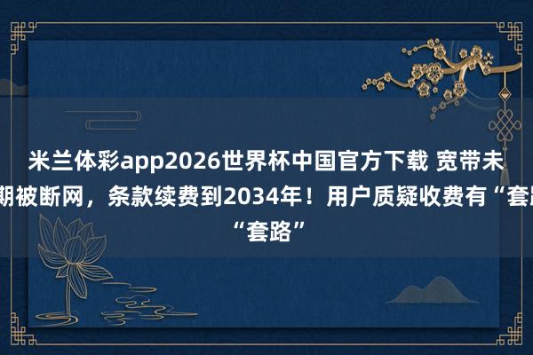 米兰体彩app2026世界杯中国官方下载 宽带未到期被断网，条款续费到2034年！用户质疑收费有“套路”