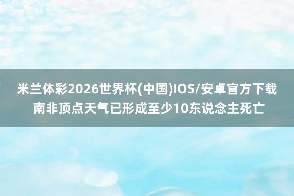 米兰体彩2026世界杯(中国)IOS/安卓官方下载 南非顶点天气已形成至少10东说念主死亡