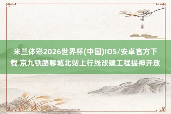 米兰体彩2026世界杯(中国)IOS/安卓官方下载 京九铁路聊城北站上行线改建工程提神开放