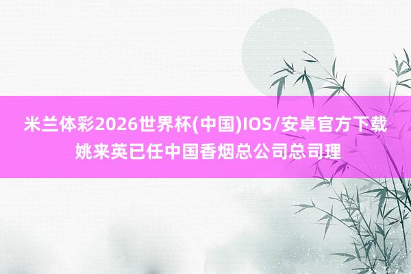 米兰体彩2026世界杯(中国)IOS/安卓官方下载 姚来英已任中国香烟总公司总司理