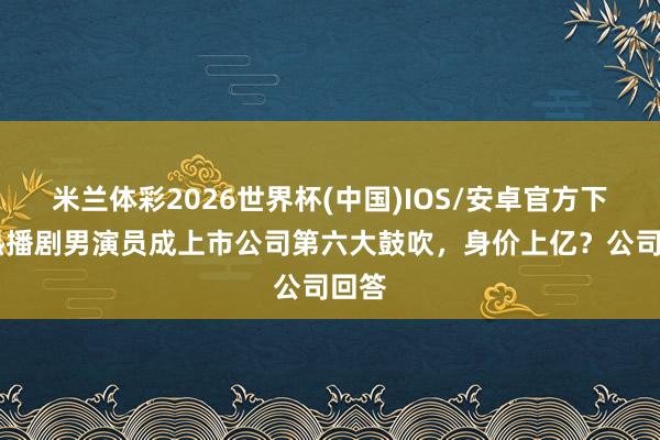 米兰体彩2026世界杯(中国)IOS/安卓官方下载 热播剧男演员成上市公司第六大鼓吹，身价上亿？公司回答