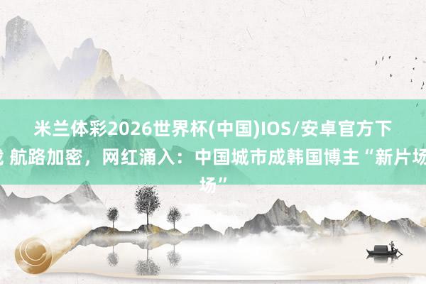 米兰体彩2026世界杯(中国)IOS/安卓官方下载 航路加密，网红涌入：中国城市成韩国博主“新片场”