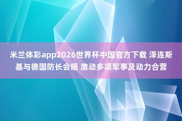 米兰体彩app2026世界杯中国官方下载 泽连斯基与德国防长会晤 激动多项军事及动力合营