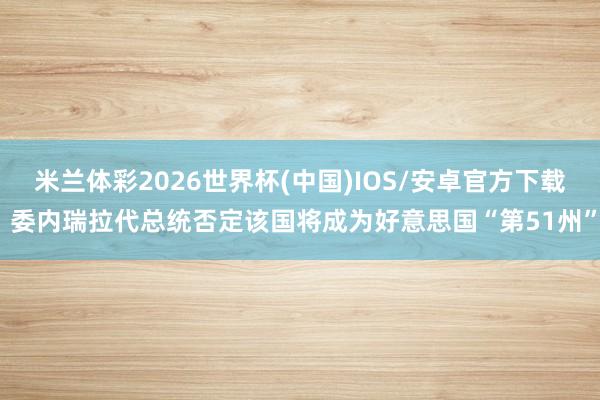 米兰体彩2026世界杯(中国)IOS/安卓官方下载 委内瑞拉代总统否定该国将成为好意思国“第51州”