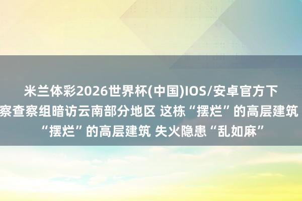 米兰体彩2026世界杯(中国)IOS/安卓官方下载 中央安全坐褥观察查察组暗访云南部分地区 这栋“摆烂”的高层建筑 失火隐患“乱如麻”