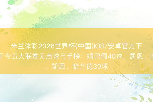 米兰体彩2026世界杯(中国)IOS/安卓官方下载 上赛季于今五大联赛无点球弓手榜：姆巴佩40球，凯恩、哈兰德39球