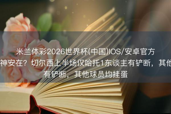 米兰体彩2026世界杯(中国)IOS/安卓官方下载 铁血精神安在？切尔西上半场仅哈托1东谈主有铲断，其他球员均挂蛋