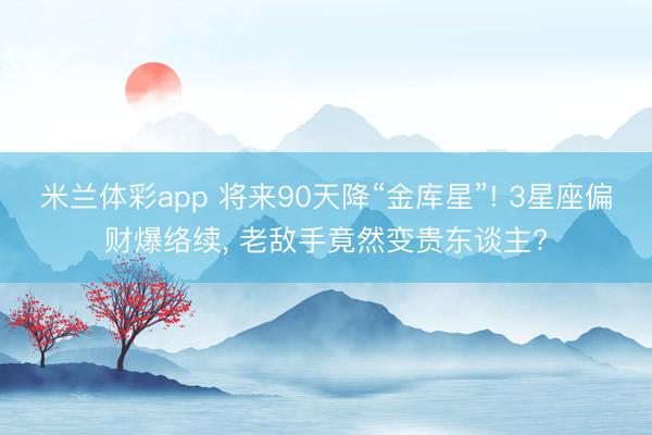 米兰体彩app 将来90天降“金库星”! 3星座偏财爆络续， 老敌手竟然变贵东谈主?