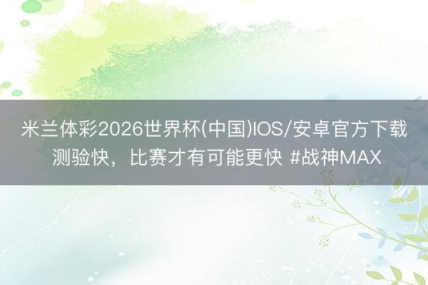 米兰体彩2026世界杯(中国)IOS/安卓官方下载 测验快，比赛才有可能更快 #战神MAX
