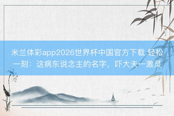 米兰体彩app2026世界杯中国官方下载 轻松一刻：这病东说念主的名字，吓大夫一激灵