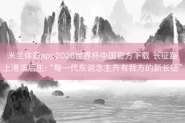 米兰体彩app2026世界杯中国官方下载 长征路上港澳后生: “每一代东说念主齐有我方的新长征”