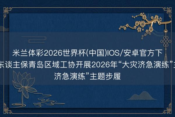 米兰体彩2026世界杯(中国)IOS/安卓官方下载 中国东谈主保青岛区域工协开展2026年“大灾济急演练”主题步履