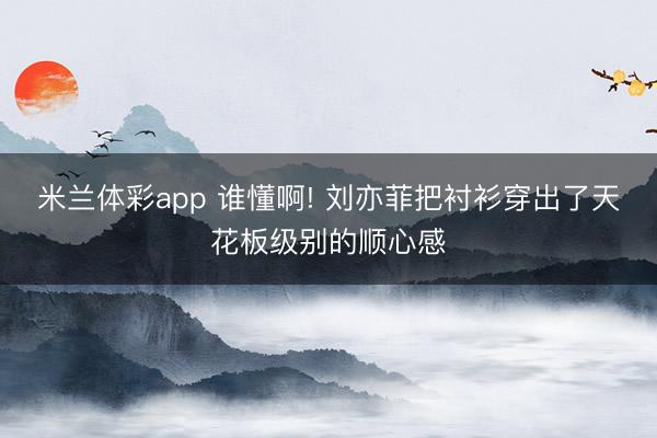 米兰体彩app 谁懂啊! 刘亦菲把衬衫穿出了天花板级别的顺心感