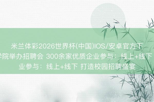 米兰体彩2026世界杯(中国)IOS/安卓官方下载 天津海运作事学院举办招聘会 300余家优质企业参与：线上+线下 打造校园招聘盛宴