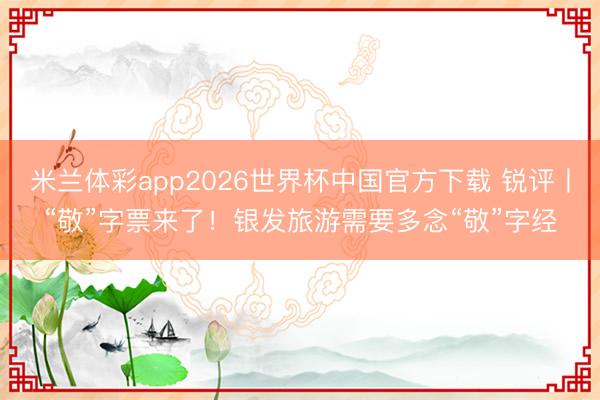 米兰体彩app2026世界杯中国官方下载 锐评丨“敬”字票来了！银发旅游需要多念“敬”字经