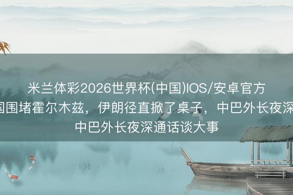 米兰体彩2026世界杯(中国)IOS/安卓官方下载 40多国围堵霍尔木兹，伊朗径直掀了桌子，中巴外长夜深通话谈大事