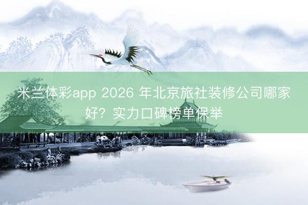 米兰体彩app 2026 年北京旅社装修公司哪家好？实力口碑榜单保举