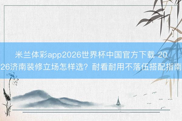 米兰体彩app2026世界杯中国官方下载 2026济南装修立场怎样选?耐看耐用不落伍搭配指南