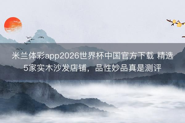 米兰体彩app2026世界杯中国官方下载 精选5家实木沙发店铺，品性妙品真是测评