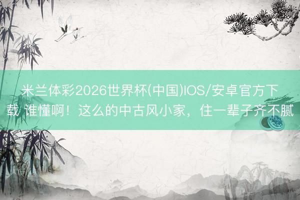 米兰体彩2026世界杯(中国)IOS/安卓官方下载 谁懂啊!这么的中古风小家,住一辈子齐不腻