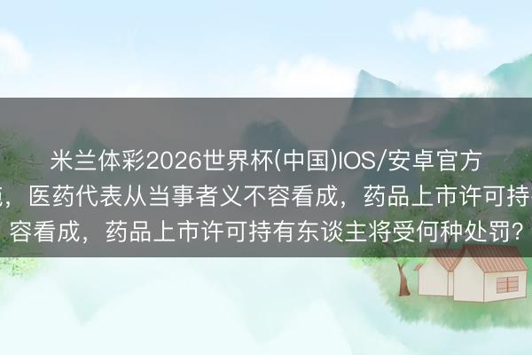 米兰体彩2026世界杯(中国)IOS/安卓官方下载 新规8月1日起实施，医药代表从当事者义不容看成，药品上市许可持有东谈主将受何种处罚？